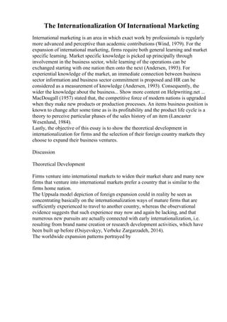 The Internationalization Of International Marketing
International marketing is an area in which exact work by professionals is regularly
more advanced and perceptive than academic contributions (Wind, 1979). For the
expansion of international marketing, firms require both general learning and market
specific learning. Market specific knowledge is picked up principally through
involvement in the business sector, while learning of the operations can be
exchanged starting with one nation then onto the next (Andersen, 1993). For
experiential knowledge of the market, an immediate connection between business
sector information and business sector commitment is proposed and HR can be
considered as a measurement of knowledge (Andersen, 1993). Consequently, the
wider the knowledge about the business... Show more content on Helpwriting.net ...
MacDougall (1957) stated that, the competitive force of modern nations is upgraded
when they make new products or production processes. An items business position is
known to change after some time as is its profitability and the product life cycle is a
theory to perceive particular phases of the sales history of an item (Lancaster
Wesenlund, 1984).
Lastly, the objective of this essay is to show the theoretical development in
internationalization for firms and the selection of their foreign country markets they
choose to expand their business ventures.
Discussion
Theoretical Development
Firms venture into international markets to widen their market share and many new
firms that venture into international markets prefer a country that is similar to the
firms home nation.
The Uppsala model depiction of foreign expansion could in reality be seen as
concentrating basically on the internationalization ways of mature firms that are
sufficiently experienced to travel to another country, whereas the observational
evidence suggests that such experience may now and again be lacking, and that
numerous new pursuits are actually connected with early internationalization, i.e.
resulting from brand name creation or research development activities, which have
been built up before (Osiyevskyy, Verbeke Zargarzadeh, 2014).
The worldwide expansion patterns portrayed by
 