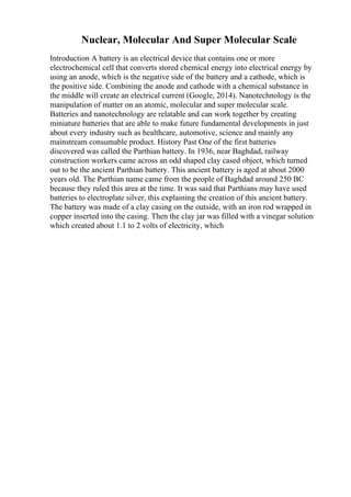 Nuclear, Molecular And Super Molecular Scale
Introduction A battery is an electrical device that contains one or more
electrochemical cell that converts stored chemical energy into electrical energy by
using an anode, which is the negative side of the battery and a cathode, which is
the positive side. Combining the anode and cathode with a chemical substance in
the middle will create an electrical current (Google, 2014). Nanotechnology is the
manipulation of matter on an atomic, molecular and super molecular scale.
Batteries and nanotechnology are relatable and can work together by creating
miniature batteries that are able to make future fundamental developments in just
about every industry such as healthcare, automotive, science and mainly any
mainstream consumable product. History Past One of the first batteries
discovered was called the Parthian battery. In 1936, near Baghdad, railway
construction workers came across an odd shaped clay cased object, which turned
out to be the ancient Parthian battery. This ancient battery is aged at about 2000
years old. The Parthian name came from the people of Baghdad around 250 BC
because they ruled this area at the time. It was said that Parthians may have used
batteries to electroplate silver, this explaining the creation of this ancient battery.
The battery was made of a clay casing on the outside, with an iron rod wrapped in
copper inserted into the casing. Then the clay jar was filled with a vinegar solution
which created about 1.1 to 2 volts of electricity, which
 