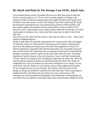 Dr Jekyll And Hyde In The Strange Case Of Dr. Jekyll And...
Every human being consists of qualities that form to either their good or bad side.
No one is purely good or evil. To try to fit in society, people are willing to do
whatever it takes to hide any characteristics that might fall short of the social norm.
In Robert Louis Stevenson s novella, The Strange Case of Dr. Jekyll and Mr. Hyde,
the characters demonstrate how every human being consists of both qualities and
how people suppress the qualities that are undesired by society in order to fit in.
However, after a while people can no longer stand to hide part of who they are which
leads people to substance use to take away their conscience in order to show their
dark side.
Stevenson uses Dr. Jekyll and Mr. Hyde to show the two sides to every... Show more
content on Helpwriting.net ...
People would rather be miserable and pretend to be someone else, than risk judged
for who they really are. In the novella, Stevenson uses Dr. Jekyll s experiment to
show how far people are willing to go to be freed from judgment of society. Dr.
Jekyll conducted an experiment that split his personality into two people, the good
and evil side of him. Dr. Jekyll knew he was risking his life before he started but he
thought it would be worth it to get to be the other side of him for once. I hesitated
long before I put this theory to the test of practice. I knew well that I risked death.
(57) Dr. Jekyll was willing to risk everything to experience his other side. When Dr.
Jekyll drank his chemical solution, he transformed into Mr. Hyde. Mr. Hyde was
completely free to be evil without his conscience telling him it was wrong. No one
really knew who Mr. Hyde was so he had no reason to fear judgment from others.
He was completely free to act as himself. This relates to the real world in that
people use drugs and alcohol to transform into their dark side. When using drugs or
drinking alcohol, your body loses all control over your consciousness. The
substances are more powerful and led people to do things they would normally not
even think they are capable of and might regret when experiencing withdrawal of the
 