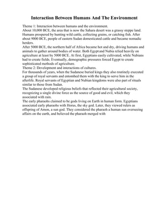 Interaction Between Humans And The Environment
Theme 1: Interaction between humans and the environment.
About 10,000 BCE, the area that is now the Sahara desert was a grassy steppe land.
Humans prospered by hunting wild cattle, collecting grains, or catching fish. After
about 9000 BCE, people of eastern Sudan domesticated cattle and became nomadic
herders.
After 5000 BCE, the northern half of Africa became hot and dry, driving humans and
animals to gather around bodies of water. Both Egypt and Nubia relied heavily on
agriculture at least by 5000 BCE. At first, Egyptians easily cultivated, while Nubians
had to create fields. Eventually, demographic pressures forced Egypt to create
sophisticated methods of agriculture.
Theme 2: Development and interactions of cultures.
For thousands of years, when the Sudanese buried kings they also routinely executed
a group of royal servants and entombed them with the king to serve him in the
afterlife. Royal servants of Egyptian and Nubian kingdoms were also part of rituals
similar to those from Sudan.
The Sudanese developed religious beliefs that reflected their agricultural society,
recognizing a single divine force as the source of good and evil, which they
associated with rain.
The early pharaohs claimed to be gods living on Earth in human form. Egyptians
associated early pharaohs with Horus, the sky god. Later, they viewed rulers as
offspring of Amon, a sun god. They considered the pharaoh a human sun overseeing
affairs on the earth, and believed the pharaoh merged with
 