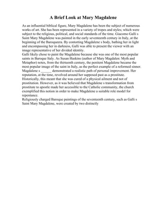 A Brief Look at Mary Magdalene
As an influential biblical figure, Mary Magdalene has been the subject of numerous
works of art. She has been represented in a variety of tropes and styles; which were
subject to the religious, political, and social standards of the time. Giacomo Galli s
Saint Mary Magdalene was painted in the early seventeenth century in Italy, at the
beginning of the Baroqueera. By contorting Magdalene s body, bathing her in light
and encompassing her in darkness, Galli was able to present the viewer with an
image representative of her divided identity.
Galli likely chose to paint the Magdalene because she was one of the most popular
saints in Baroque Italy. As Susan Haskins (author of Mary Magdalen: Myth and
Metaphor) notes, from the thirteenth century, the penitent Magdalene became the
most popular image of the saint in Italy, as the perfect example of a reformed sinner.
Magdalene s ______ demonstrated a realistic path of personal improvement. Her
reputation, at the time, revolved around her supposed past as a prostitute.
Historically, this meant that she was cured of a physical ailment and not of
prostitution. However, as it was believed that Magdalene s transformation from
prostitute to apostle made her accessible to the Catholic community, the church
exemplified this notion in order to make Magdalene a suitable role model for
repentance.
Religiously charged Baroque paintings of the seventeenth century, such as Galli s
Saint Mary Magdalene, were created by two distinctly
 
