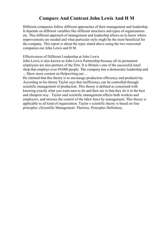 Compare And Contrast John Lewis And H M
Different companies follow different approaches of their management and leadership.
It depends on different variables like different structures and types of organizations
etc. This different approach of management and leadership allows us to know where
improvements are needed and what particular style might be the most beneficial for
the company. This report is about the topic stated above using the two renowned
companies our John Lewis and H M.
Effectiveness of Different Leadership at John Lewis
John Lewis is also known as John Lewis Partnership because all its permanent
employees are also partners of the firm. It is Britain s one of the successful retail
shop that employs over 69,000 people. The company has a democratic leadership and
... Show more content on Helpwriting.net ...
He claimed that this theory is to encourage production efficiency and productivity.
According to his theory Taylor says that inefficiency can be controlled through
scientific management of production. This theory is defined as concerned with
knowing exactly what you want men to do and then see in that they do it in the best
and cheapest way . Taylor said scientific management affects both workers and
employers, and stresses the control of the labor force by management. This theory is
applicable to all kind of organization. Taylor s scientific theory is based on four
principles: (Scientific Management: Theories, Principles Definition,
 