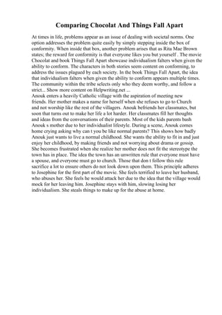 Comparing Chocolat And Things Fall Apart
At times in life, problems appear as an issue of dealing with societal norms. One
option addresses the problem quite easily by simply stepping inside the box of
conformity. When inside that box, another problem arises that as Rita Mae Brown
states; the reward for conformity is that everyone likes you but yourself . The movie
Chocolat and book Things Fall Apart showcase individualism falters when given the
ability to conform. The characters in both stories seem content on conforming, to
address the issues plagued by each society. In the book Things Fall Apart, the idea
that individualism falters when given the ability to conform appears multiple times.
The community within the tribe selects only who they deem worthy, and follow a
strict... Show more content on Helpwriting.net ...
Anouk enters a heavily Catholic village with the aspiration of meeting new
friends. Her mother makes a name for herself when she refuses to go to Church
and not worship like the rest of the villagers. Anouk befriends her classmates, but
soon that turns out to make her life a lot harder. Her classmates fill her thoughts
and ideas from the conversations of their parents. Most of the kids parents bash
Anouk s mother due to her individualist lifestyle. During a scene, Anouk comes
home crying asking why can t you be like normal parents? This shows how badly
Anouk just wants to live a normal childhood. She wants the ability to fit in and just
enjoy her childhood, by making friends and not worrying about drama or gossip.
She becomes frustrated when she realize her mother does not fit the stereotype the
town has in place. The idea the town has an unwritten rule that everyone must have
a spouse, and everyone must go to church. Those that don t follow this rule
sacrifice a lot to ensure others do not look down upon them. This principle adheres
to Josephine for the first part of the movie. She feels terrified to leave her husband,
who abuses her. She feels he would attack her due to the idea that the village would
mock for her leaving him. Josephine stays with him, slowing losing her
individualism. She steals things to make up for the abuse at home.
 