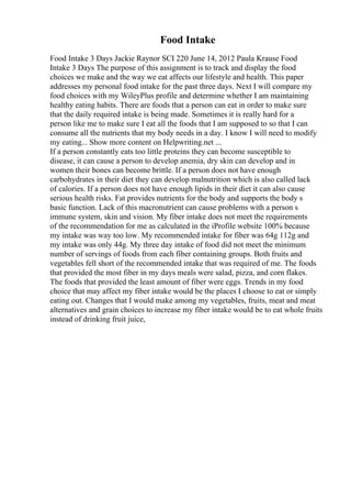 Food Intake
Food Intake 3 Days Jackie Raynor SCI 220 June 14, 2012 Paula Krause Food
Intake 3 Days The purpose of this assignment is to track and display the food
choices we make and the way we eat affects our lifestyle and health. This paper
addresses my personal food intake for the past three days. Next I will compare my
food choices with my WileyPlus profile and determine whether I am maintaining
healthy eating habits. There are foods that a person can eat in order to make sure
that the daily required intake is being made. Sometimes it is really hard for a
person like me to make sure I eat all the foods that I am supposed to so that I can
consume all the nutrients that my body needs in a day. I know I will need to modify
my eating... Show more content on Helpwriting.net ...
If a person constantly eats too little proteins they can become susceptible to
disease, it can cause a person to develop anemia, dry skin can develop and in
women their bones can become brittle. If a person does not have enough
carbohydrates in their diet they can develop malnutrition which is also called lack
of calories. If a person does not have enough lipids in their diet it can also cause
serious health risks. Fat provides nutrients for the body and supports the body s
basic function. Lack of this macronutrient can cause problems with a person s
immune system, skin and vision. My fiber intake does not meet the requirements
of the recommendation for me as calculated in the iProfile website 100% because
my intake was way too low. My recommended intake for fiber was 64g 112g and
my intake was only 44g. My three day intake of food did not meet the minimum
number of servings of foods from each fiber containing groups. Both fruits and
vegetables fell short of the recommended intake that was required of me. The foods
that provided the most fiber in my days meals were salad, pizza, and corn flakes.
The foods that provided the least amount of fiber were eggs. Trends in my food
choice that may affect my fiber intake would be the places I choose to eat or simply
eating out. Changes that I would make among my vegetables, fruits, meat and meat
alternatives and grain choices to increase my fiber intake would be to eat whole fruits
instead of drinking fruit juice,
 