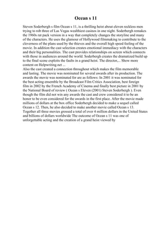 Ocean s 11
Steven Soderbergh s film Ocean s 11, is a thrilling heist about eleven reckless men
trying to rob three of Las Vegas wealthiest casinos in one night. Soderbergh remakes
the 1960s rat pack version in a way that completely changes the storyline and many
of the characters. He uses the glamour of Hollywood filmmaking to contribute to the
cleverness of the plans used by the thieves and the overall high speed feeling of the
movie. In addition the cast selection creates emotional immediacy with the characters
and their big personalities. The cast provides relationships on screen which connects
with those in audiences around the world. Soderbergh creates the dramatized build up
to the final scene exploits the faults in a grand heist. The director,... Show more
content on Helpwriting.net ...
Also the cast created a connection throughout which makes the film memorable
and lasting. The movie was nominated for several awards after its production. The
awards the movie was nominated for are as follows: In 2001 it was nominated for
the best acting ensemble by the Broadcast Film Critics Association, best foreign
film in 2002 by the French Academy of Cinema and finally best picture in 2001 by
the National Board of review ( Ocean s Eleven (2001) Steven Soderbergh ). Even
though the film did not win any awards the cast and crew considered it to be an
honor to be even considered for the awards in the first place. After the movie made
millions of dollars at the box office Soderbergh decided to make a sequel called
Ocean s 12. Then, he also decided to make another movie called Ocean s 13.
Together all three movies grossed a total of over 4 million dollars in the United States
and billions of dollars worldwide The outcome of Ocean s 11 was one of
unforgettable acting and the creation of a grand heist viewed by
 