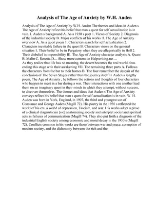 Analysis of The Age of Anxiety by W.H. Auden
Analysis of The Age of Anxiety by W.H. Auden The themes and ideas in Auden s
The Age of Anxiety reflect his belief that man s quest for self actualization is in
vain. I. Auden s background A. As a 1930 s poet 1. Views of Society 2. Diagnosis
of the industrial society B. Major conflicts of his works II. The Age of Anxiety
overview A. As a quest poem 1. Characters search for self actualization 2.
Characters inevitable failure in the quest B. Characters views on the general
situation 1. Their belief to be in Purgatory when they are allegorically in Hell 2.
Their disbelief in impossibility III. The Age of Anxiety character analysis A. Quant
B. Malin C. Rosetta D.... Show more content on Helpwriting.net ...
As they realize that life has no meaning, the desert becomes the real world, thus
ending this stage with their awakening VII. The remaining three parts A. Follows
the characters from the bar to their homes B. The four remember the despair of the
conclusion of The Seven Stages rather than the journey itself In Auden s lengthy
poem, The Age of Anxiety , he follows the actions and thoughts of four characters
who happen to meet in a bar during a war. Their interactions with one another lead
them on an imaginary quest in their minds in which they attempt, without success,
to discover themselves. The themes and ideas that Auden s The Age of Anxiety
conveys reflect his belief that man s quest for self actualization is in vain. W. H.
Auden was born in York, England, in 1907, the third and youngest son of
Constance and George Auden (Magill 72). His poetry in the 1930 s reflected the
world of his era, a world of depression, Fascism, and war. His works adopt a prose
of a clinical diagrostician [sic] anatomizing society and interpret social and spiritual
acts as failures of communication (Magill 74). They also put forth a diagnosis of the
industrial English society among economic and moral decay in the 1930 s (Magill
72). Conflicts common in his works are those between war and peace, corruption of
modern society, and the dichotomy between the rich and the
 