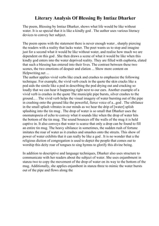 Literary Analysis Of Blessing By Imtiaz Dharker
The poem, Blessing by Imtiaz Dharker, shows what life would be like without
water. It is so special that it is like a kindly god . The author uses various literacy
devices to convey her subject.
The poem opens with the statement there is never enough water , sharply piercing
the readers with a reality that lacks water. The poet wants us to stop and imagine
just for a second what it would be like without water, and realise how much we are
dependent on this god . She then draws a scene of what it would be like when this
kindly god enters into the water deprived reality. They are filled with euphoria, elated
that such a blessing has entered into their lives. The contrast between these two
scenes, the two emotions of despair and elation ... Show more content on
Helpwriting.net ...
The author applies vivid verbs like crack and crashes to emphasize the following
technique. For example, the vivid verb crack in the quote the skin cracks like a
pod aids the simile like a pod in describing the pod drying out and cracking so
loudly that we can hear it happening right next to our ears. Another example of a
vivid verb is crashes in the quote The municiple pipe bursts, silver crashes to the
ground... . The vivid verb helps the visual imagery of water bursting out of the pipe
in crashing onto the ground like the powerful, fierce voice of a...god . The sibilance
in the small splash vibrates in our minds as we hear the drip of [water] splish
splashing into the tin mug . The drop of water is so small that Dharker uses the
onomatopoeia of echo to convey what it sounds like when the drop of water hits
the bottom of the tin mug. The sound bounces off the walls of the mug it is held
captive in. It also conveys that water is scarce that only a drop can be found to fill
an entire tin mug. The heavy sibilance in sometimes, the sudden rush of fortune
imitates the roar of water as it crashes and smashes onto the streets. This show of
power of water exhibits that it can really be like a god . It is no wonder that a the
religious diction of congregation is used to depict the people that comes out to
worship this deity roar of tongues to sing hymns to glorify this divine being.
In addition to descriptive and language techniques, Dharker also uses structure to
communicate with her readers about the subject of water. She uses enjambment in
stanza two to copy the movement of the drop of water on its way to the bottom of the
mug. Additionally, she applies enjambent in stanza three to mimic the water bursts
out of the pipe and flows along the
 