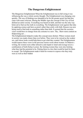 The Dangerous Enlightenment
The Dangerous Enlightenment When the Enlightenment was in full swing it was
influencing the way a whole society thought. The Enlightenment was changing very
quickly. The way of thinking was intended to be for the greater good, but had also
came with some criticism. During the Middle Ages the concept of the City of God
defined an entire society. Everything was based on faith, and that was the only way
believed to find out the truth in everything. The Enlightenment went against that idea
by applying science and facts as proof, rather than solely with faith. Reason was now
being used to find truth in something rather than faith. It seemed that the societies
views would have to change from one extreme to a new. The... Show more content on
Helpwriting.net ...
The Enlightenment helped to make this concept more distinct. Where women stood
in society was made clearer than ever before. They were to be viewed as the weaker
sex, and whose looks would help them to get what they wanted. The Enlightenment
would express these views in the previous stories wrote about women. In Diderot s
writing, the women were either attractive and stupid or smart and average never a
combination of both (Schue Lecture. By limiting women they were also limiting
what they had the potential to be. Putting them in a box that would be hard for them
to escape. The Enlightenment made it hard for women to express who they truly
were as well as their hidden
 
