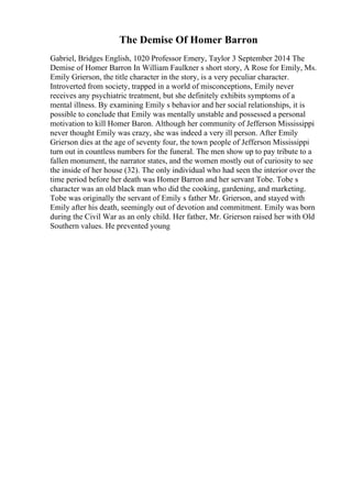 The Demise Of Homer Barron
Gabriel, Bridges English, 1020 Professor Emery, Taylor 3 September 2014 The
Demise of Homer Barron In William Faulkner s short story, A Rose for Emily, Ms.
Emily Grierson, the title character in the story, is a very peculiar character.
Introverted from society, trapped in a world of misconceptions, Emily never
receives any psychiatric treatment, but she definitely exhibits symptoms of a
mental illness. By examining Emily s behavior and her social relationships, it is
possible to conclude that Emily was mentally unstable and possessed a personal
motivation to kill Homer Baron. Although her community of Jefferson Mississippi
never thought Emily was crazy, she was indeed a very ill person. After Emily
Grierson dies at the age of seventy four, the town people of Jefferson Mississippi
turn out in countless numbers for the funeral. The men show up to pay tribute to a
fallen monument, the narrator states, and the women mostly out of curiosity to see
the inside of her house (32). The only individual who had seen the interior over the
time period before her death was Homer Barron and her servant Tobe. Tobe s
character was an old black man who did the cooking, gardening, and marketing.
Tobe was originally the servant of Emily s father Mr. Grierson, and stayed with
Emily after his death, seemingly out of devotion and commitment. Emily was born
during the Civil War as an only child. Her father, Mr. Grierson raised her with Old
Southern values. He prevented young
 