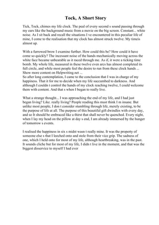 Tock, A Short Story
Tick, Tock, chimes my life clock. The peal of every second s sound passing through
my ears like the background music from a movie on the big screen. Constant... white
noise. As I sit back and recall the situations I ve encountered in this peculiar life of
mine, I come to the realisation that my clock has almost struck twelve. My timeis
almost up.
With a furrowed brow I examine further. How could this be? How could it have
come so quickly? The incessant noise of the hands mechanically moving across the
white face became unbearable as it raced through me. As if, it were a ticking time
bomb. My whole life, measured in these twelve even arcs has almost completed its
full circle, and while most people feel the desire to run from these clock hands ...
Show more content on Helpwriting.net ...
So after long contemplation, I came to the conclusion that I was in charge of my
happiness. That it for me to decide when my life succumbed to darkness. And
although I couldn t control the hands of my clock reaching twelve, I could welcome
them with content. And that s when I began to really live.
What a strange thought... I was approaching the end of my life, and I had just
began living? Like. really living? People reading this must think I m insane. But
unlike most people, I don t consider stumbling through life, merely existing, to be
the purpose of life at all. The purpose of this beautiful gift dwindles with every day,
and so It should be embraced like a thirst that shall never be quenched. Every night,
when I lay my head on the pillow at day s end, I am already immersed by the hunger
of tomorrow s events.
I realised the happiness in six s midst wasn t really mine. It was the property of
someone else s that I leeched onto and stole from their vice grip. The sadness of
one, which I held onto for most of my life, although heartbreaking, was in the past.
It sounds cliche but for most of my life, I didn t live in the moment, and that was the
biggest disservice to myself I had ever
 