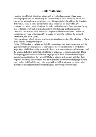Child Witnesses
Courts within United Kingdom, along with several other countries have made
several propositions for addressing the vulnerability of child witnesses within the
courtroom, although these provisions generally do not directly address the linguistic
difficulties. Thus, in some jurisdictions, child witnesses are allowed to give
evidence on closed circuit television, in order to alleviate them from trauma of being
face to face in court with a suspect against whom they are testifying against.
However, children are often required to be present in court for cross examination,
sometimes provided with support by a screen between the childand the accused
(Birnbaum, and Bala, 2010).
Other provisions which attempt to address the disadvantage faced by children ... Show
more content on Helpwriting.net ...
Eades, (2008) asked preschool aged children questions that were answerable and the
questions that were nonsensical to see whether they would respond in predictable
ways. Overall children rarely answered I don t know to the nonsensical questions, and
the youngest children exhibited a tendency to acquiesce to the experimenter. These
findings suggest that when children s language skills limit their understanding of
questions posed to them, they are still likely to attempt and answer, and thus their
response are likely less accurate. The developmental inappropriate language used in
court makes it difficult for any child to provide reliable testimony, no matter what
their relative competence at understanding and answering questions may
 
