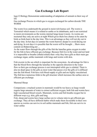 Gas Exchange Lab Report
logy12 Biology Demonstrate understanding of adaptation of animals to their way of
life
Gas exchange Process in which gas is oxygen exchanged for carbon dioxide THE
WORM
The worm lives underneath the ground in moist rich humus soil. The worm is
Terrestrial which means it is related to earths or its inhabitants, and is not restricted
to moist environments as the worms internal lungs keep it moist. As worms are
nocturnal they only are active at night Which gives them less chance to be eaten by
birds as birds hunt in the day time. This is an advantage as they will not dry out in
the day time. In hot days in summer the worm burrows deeper to avoid drying out
and dying. In wet days it is possible that the worm will be brought ... Show more
content on Helpwriting.net ...
As the water flows through the gills of the fish the lamellae gains oxygen in order
for the fish to have efficient gas exchange. Because fish live in the water and not land
it is impossible to breathe (inhale/exhale) that s why they have gills as their main gas
exchange organ, unlike mammals with lungs and worms with skin.
Fish excrete in the sea which is important for the ecosystem. An advantage for fish is
that the blood flows through the lamellae in the opposite direction to the water
flow so their gas exchange process is not interrupted while gas is exhaled. There is
also no dead space in the gills as most water that passes over the gills o2 is diffused
into the fish blood. Fish have rich blood supply to gills and are highly vascularised.
The fish have numerous folds to the gill structure which increases the surface area so
efficient gas exchange.
Mammal Sheep
Comparisons: a tracheal system in mammals would be too heavy as lungs would
require large amounts of water to extract sufficient oxygen, both fish and worms have
high vascularised blood vessels. Mammals, worms and fish breathe oxygen but in
different ways e.g. skin, gills and lung.
Fish, sheep and worms have large surface are to volume ratio to get efficient gas
exchange. They all have different habits which make them favourable in their own
species as worms can survive in soil unlike mammals and fish, fish can survive in
water unlike
 