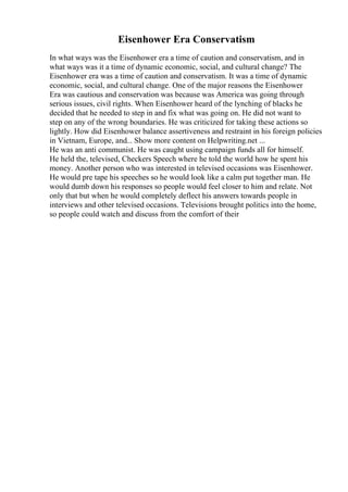 Eisenhower Era Conservatism
In what ways was the Eisenhower era a time of caution and conservatism, and in
what ways was it a time of dynamic economic, social, and cultural change? The
Eisenhower era was a time of caution and conservatism. It was a time of dynamic
economic, social, and cultural change. One of the major reasons the Eisenhower
Era was cautious and conservation was because was America was going through
serious issues, civil rights. When Eisenhower heard of the lynching of blacks he
decided that he needed to step in and fix what was going on. He did not want to
step on any of the wrong boundaries. He was criticized for taking these actions so
lightly. How did Eisenhower balance assertiveness and restraint in his foreign policies
in Vietnam, Europe, and... Show more content on Helpwriting.net ...
He was an anti communist. He was caught using campaign funds all for himself.
He held the, televised, Checkers Speech where he told the world how he spent his
money. Another person who was interested in televised occasions was Eisenhower.
He would pre tape his speeches so he would look like a calm put together man. He
would dumb down his responses so people would feel closer to him and relate. Not
only that but when he would completely deflect his answers towards people in
interviews and other televised occasions. Televisions brought politics into the home,
so people could watch and discuss from the comfort of their
 