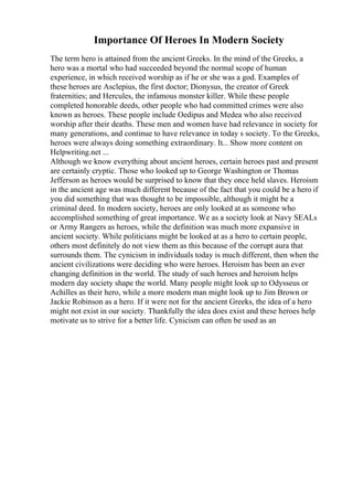 Importance Of Heroes In Modern Society
The term hero is attained from the ancient Greeks. In the mind of the Greeks, a
hero was a mortal who had succeeded beyond the normal scope of human
experience, in which received worship as if he or she was a god. Examples of
these heroes are Asclepius, the first doctor; Dionysus, the creator of Greek
fraternities; and Hercules, the infamous monster killer. While these people
completed honorable deeds, other people who had committed crimes were also
known as heroes. These people include Oedipus and Medea who also received
worship after their deaths. These men and women have had relevance in society for
many generations, and continue to have relevance in today s society. To the Greeks,
heroes were always doing something extraordinary. It... Show more content on
Helpwriting.net ...
Although we know everything about ancient heroes, certain heroes past and present
are certainly cryptic. Those who looked up to George Washington or Thomas
Jefferson as heroes would be surprised to know that they once held slaves. Heroism
in the ancient age was much different because of the fact that you could be a hero if
you did something that was thought to be impossible, although it might be a
criminal deed. In modern society, heroes are only looked at as someone who
accomplished something of great importance. We as a society look at Navy SEALs
or Army Rangers as heroes, while the definition was much more expansive in
ancient society. While politicians might be looked at as a hero to certain people,
others most definitely do not view them as this because of the corrupt aura that
surrounds them. The cynicism in individuals today is much different, then when the
ancient civilizations were deciding who were heroes. Heroism has been an ever
changing definition in the world. The study of such heroes and heroism helps
modern day society shape the world. Many people might look up to Odysseus or
Achilles as their hero, while a more modern man might look up to Jim Brown or
Jackie Robinson as a hero. If it were not for the ancient Greeks, the idea of a hero
might not exist in our society. Thankfully the idea does exist and these heroes help
motivate us to strive for a better life. Cynicism can often be used as an
 