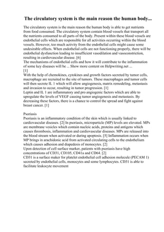 The circulatory system is the main reason the human body...
The circulatory system is the main reason the human body is able to get nutrients
from food consumed. The circulatory system contain blood vessels that transport all
the nutrients consumed to all parts of the body. Present within these blood vessels are
endothelial cells which are responsible for all activities occurring within the blood
vessels. However, too much activity from the endothelial cells might cause some
undesirable effects. When endothelial cells are not functioning properly, there will be
endothelial dysfunction leading to insufficient vasodilation and vasoconstriction,
resulting in cardiovascular disease. [6]
The mechanisms of endothelial cells and how it will contribute to the inflammation
of some key diseases will be ... Show more content on Helpwriting.net ...
[1]
With the help of chemokines, cytokines and growth factors secreted by tumor cells,
macrophage are recruited to the site of tumors. These macrophages and tumor cells
will then secrete IL 1 which will allow angiogenesis, matrix remodeling, metastasis
and invasion to occur, resulting in tumor progression. [1]
Leptin and IL 1 are inflammatory and pro angiogenic factors which are able to
upregulate the levels of VEGF causing tumor angiogenesis and metastasis. By
decreasing these factors, there is a chance to control the spread and fight against
breast cancer. [1]
Psoriasis
Psoriasis is an inflammatory condition of the skin which is usually linked to
cardiovascular diseases. [2] In psoriasis, microparticle (MP) levels are elevated. MPs
are membrane vesicles which contain nucleic acids, proteins and antigens which
causes thrombosis, inflammation and cardiovascular diseases. MPs are released into
the blood stream when activated or during apoptosis. [5] Inflammation occurs when
MP brings in arachidonic acid from activated circulating cells to the endothelium
which causes adhesion and diapedesis of monocytes. [2]
Upon detection of cell surface marker, patients with psoriasis have high
concentrations of CD31, CD105, CD41a and CD64. [2]
CD31 is a surface maker for platelet endothelial cell adhesion molecule (PECAM 1)
secreted by endothelial cells, monocytes and some lymphocytes. CD31 is able to
facilitate leukocyte movement
 