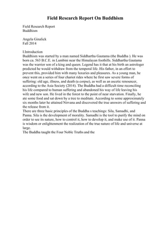 Field Research Report On Buddhism
Field Research Report
Buddhism
Angela Ginalick
Fall 2014
I.Introduction
Buddhism was started by a man named Siddhartha Gautama (the Buddha ). He was
born ca. 563 B.C.E. in Lumbini near the Himalayan foothills. Siddhartha Gautama
was the warrior son of a king and queen. Legend has it that at his birth an astrologer
predicted he would withdraw from the temporal life. His father, in an effort to
prevent this, provided him with many luxuries and pleasures. As a young man, he
once went on a series of four chariot rides where he first saw severe forms of
suffering: old age, illness, and death (a corpse), as well as an ascetic renouncer,
according to the Asia Society (2014). The Buddha had a difficult time reconciling
his life compared to human suffering and abandoned his way of life leaving his
wife and new son. He lived in the forest to the point of near starvation. Finally, he
ate some food and sat down by a tree to meditate. According to some approximately
six months later he attained Nirvana and discovered the true answers of suffering and
the release from it.
There are three basic principles of the Buddha s teachings: Sila, Samadhi, and
Panna. Sila is the development of morality. Samadhi is the tool to purify the mind on
order to see its nature, how to control it, how to develop it, and make use of it. Panna
is wisdom or enlightenment the realization of the true nature of life and universe at
large.
The Buddha taught the Four Noble Truths and the
 