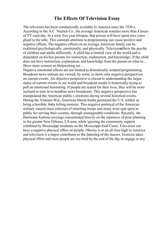 The Effects Of Television Essay
The television has been commercially available in America since the 1930 s.
According to the A.C. Nielsen Co., the average American watches more than 4 hours
of TV each day. In a sixty five year lifespan, that person will have spent nine years
glued to the tube. This constant attention to programming can cause positive and
negative effects. The negative effects on an average American family can be
explained psychologically, emotionally, and physically. Television
affects the psyche
of children and adults differently. A child has a limited view of the world and is
dependent on his/her parents for instruction, explanation, and knowledge. If the child
does not have instruction, explanation, and knowledge from the parent on what to...
Show more content on Helpwriting.net ...
Negative emotional effects are not limited to dramatically scripted programming.
Broadcast news stations are viewed, by some, to show only negative perspectives
on current events. An objective perspective is crucial to understanding the larger
status of current events in our world and broadcast media is historically trying to
pull an emotional heartstring. If people are scared for their lives, they will be more
inclined to tune in to headline news broadcasts. This negative perspective has
manipulated the American public s emotions during several historical events.
During the Vietnam War, American liberal media portrayed the U.S. soldier as
being a horrible, baby killing monster. This negative portrayal of the American
military caused mass criticism of returning troops and many were spat upon in
public for serving their country, through unimaginable conditions. Recently, the
Hurricane Katrina coverage concentrated heavily on the injustices of pour planning
in the greater New Orleans, LA area, while ignoring the community support
exhibited by Mississippi residents on the Mississippi Gulf Coast. Television can
have a negative physical effect on people. Obesity is at an all time high in America
and television is a major contributor to the fattening of the masses. Exercise takes
physical effort and most people are too tired by the end of the day to engage in any
 
