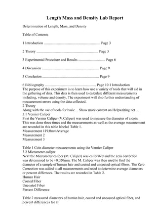 Length Mass and Density Lab Report
Determination of Length, Mass, and Density
Table of Contents
1 Introduction ............................................................... Page 3
2 Theory ..................................................................... Page 3
3 Experimental Procedure and Results .............................. Page 6
4 Discussion ................................................................ Page 9
5 Conclusion ............................................................... Page 9
6 Bibliography ......................................................... Page 10 1 Introduction
The purpose of this experiment is to learn how use a variety of tools that will aid in
the gathering of data. This data is then used to calculate different measurements
including, volume and density. The experiment will also further understanding of
measurement errors using the data collected.
2 Theory
Along with the use of tools for basic ... Show more content on Helpwriting.net ...
3.1 Vernier Caliper
First the Vernier Caliper (V.Caliper) was used to measure the diameter of a coin.
This was done three times and the measurements as well as the average measurement
are recorded in this table labeled Table 1.
Measurement 119.0mmAverage
Measurement 2
Measurement 3
Table 1 Coin diameter measurements using the Vernier Caliper
3.2 Micrometer caliper
Next the Micrometer caliper (M. Caliper) was calibrated and the zero correction
was determined to be +0.020mm. The M. Caliper was then used to find the
diameter of a sample of human hair and coated and uncoated optical fibers. The Zero
Correction was added to all measurements and used to determine average diameters
or percent differnces. The results are recorded in Table 2.
Human Hair
Coated Fiber
Uncoated Fiber
Percent Difference
Table 2 measured diameters of human hair, coated and uncoated optical fiber, and
percent differences for all
 