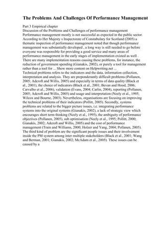 The Problems And Challenges Of Performance Management
Part 3 Empirical chapter
Discussion of the Problems and Challenges of performance management
Performance management mostly is not successful as expected in the public sector.
According to Her Majesty s Inspectorate of Constabulary for Scotland (2005) a
thematic inspection of performance management noted that though performance
management was substantially developed , a long way is still needed to go before
everyone was responsible for providing a good service and many areas of
performance management in the early stages of implementation existed as well .
There are many implementation reasons causing these problems, for instance, the
reduction of government spending (Gianakis, 2002), or purely a tool for management
rather than a tool for ... Show more content on Helpwriting.net ...
Technical problems refers to the indicators and the data, information collection,
interpretation and analysis. They are preponderantly difficult problems (Pollanen,
2005; Adcroft and Willis, 2005) and especially in terms of data quality (Black et
al., 2001), the choice of indicators (Black et al., 2001; Bevan and Hood, 2006;
Carvalho et al., 2006), validation (Evans, 2004; Carlin, 2004), reporting (Pollanen,
2005; Adcroft and Willis, 2005) and usage and interpretation (Neely et al., 1995;
Wilcox and Bourne, 2003). Nevertheless, organisations are focusing on improving
the technical problems of their indicators (Pollitt, 2005). Secondly, systems
problems are related to the bigger picture issues, i.e. integrating performance
systems into the original systems (Gianakis, 2002), a lack of strategic view which
encourages short term thinking (Neely et al., 1995), the ambiguity of performance
objectives (Pollanen, 2005), sub optimisation (Neely et al., 1995; Pollitt, 2000;
Gianakis, 2002; Adcroft and Willis, 2005) and the cost of performance
management (Train and Williams, 2000; Holzer and Yang, 2004; Pollanen, 2005).
The third kind of problem are the significant people issues and their involvement
inside the PM system among inter multiple stakeholders (Black et al., 2001; Wang
and Berman, 2001; Gianakis, 2002; McAdam et al., 2005). These issues can be
caused by a
 