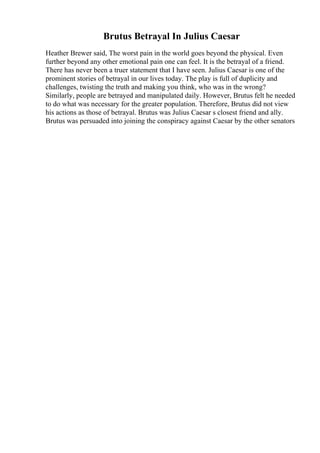 Brutus Betrayal In Julius Caesar
Heather Brewer said, The worst pain in the world goes beyond the physical. Even
further beyond any other emotional pain one can feel. It is the betrayal of a friend.
There has never been a truer statement that I have seen. Julius Caesar is one of the
prominent stories of betrayal in our lives today. The play is full of duplicity and
challenges, twisting the truth and making you think, who was in the wrong?
Similarly, people are betrayed and manipulated daily. However, Brutus felt he needed
to do what was necessary for the greater population. Therefore, Brutus did not view
his actions as those of betrayal. Brutus was Julius Caesar s closest friend and ally.
Brutus was persuaded into joining the conspiracy against Caesar by the other senators
 