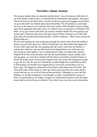 Narrative About Anxiety
The anxiety started when we checked into the hotel. I was in Syracuse with three of
my best friends, ready to have a weekend full of exhilaration and laughter. Hey girls!
I have the keys to our hotel room, would you like to go put your luggage away before
we go to the mall? my friends mom asked cheerfully. We all replied yes, and made
our way to the room so we could get ourselves settled. After Kendall, Lauren, Jaidan,
and I were unpacked and ready to go, we walked to the car and drove to Destiny USA
Mall. As we got closer to the mall, my anxiety started to build. We were going to go
on the mall s infamous four story tall ropes course! When I looked over at the other
girls, they all seemed relaxed and carefree. I tried to replicate... Show more content on
Helpwriting.net ...
We all were making our way cautiously through the course when all of the sudden I
heard a scream from above me. When I looked up I saw that Jaidan had slipped off
of one of the ropes and she was hanging onto the course with only her harness. I
rushed up to help her, and saw that Lauren had slipped below me while she was
also trying to reach Jaidan. I was so determined to make it to them that I almost
slipped off of one of the obstacles too! By the time Kendall, Lauren, Jaidan, and I
met up again, we were all so rattled with fear that we decided it would be better to
climb off of the course. Lauren and I leaped across the course like kangaroos trying
to get off of it. By the time we reached the wooden bridge that would lead us back
to flat ground, our breaths were ragged and we were more scared than a cat in a
lion s cage. We ripped our harnesses off and threw them back onto the hooks. The
other girls took a little longer to catch up with us, but once they also came off the
course and met us, we were all relieved beyond belief. Although we were still left
shaking, we all felt courageous. Even though we hadn t completed the course, or
done it as gracefully as we might ve hoped, we still pushed ourselves onto the ropes
course that we had all been so afraid of. Now that it was over, the course looked less
 