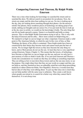 Comparing Emerson And Thoreau, By Ralph Waldo
Emerson
There was a time when looking for knowledge we searched the streets and we
searched the skies. We did not search in our pockets for our phones. Now, the
streets are empty and the skies bear nothing we can see. No one is looking up at
the sky, they are looking down searching through their phone s for the answers
untold. Our phones, these wondrous pieces of technology are taking grasp of our
minds, dulling our thoughts and our senses.Yet, if we just took the time to look up
at the sky once in awhile, we would see the knowledge it holds. The only thing that
can tilt our heads upward is nature. Nature is so beautiful and holds so many
answers. This is what Ralph Waldo Emersonwas trying to tell us. This is why with
the help of Emerson and his alike... Show more content on Helpwriting.net ...
We stacked it so high we can no longer see what s important. Emerson made a valid
point in The American Scholar, in which he said, In this view of him, as Man
Thinking, the theory of his office is contained. These bright minds have been so
constricted by their duties they become stuck and cannot reach past the bars of
society. We no longer fight the towers as they have become the only thing we
know, and so Most persons do not see the sun. At least they have a very superficial
seeing (Emerson, Nature, Chapter 1). This means that the towers, of technology,
have become so high that we can no longer see the sun, and now we only have a
past memory of what we think it looks like. If we just took Emerson and Thoreau s
words into consideration we would see that they are telling us something important.
They are telling us how to tear down those towers and see the sun once more, to see
the purpose. One might object here that they are just words on a paper and they can
not help us, and they themselves have an unhealthy mind but went about prescribing
medicine to others (Donovan Hohn, New Republic). However, it would seem they
had an idea of what they were talking about. To just say that since one is stuck they
can not help another with the same issue is unfactory. They create a safe haven
where people can retreat to, to search for a better way when they cannot find it
themselves. It is not always true
 