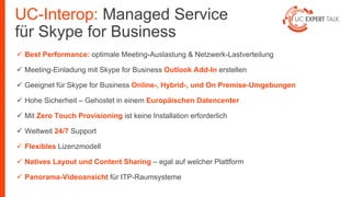 UC-Interop: Managed Service
für Skype for Business
 Best Performance: optimale Meeting-Auslastung & Netzwerk-Lastverteilung
 Meeting-Einladung mit Skype for Business Outlook Add-In erstellen
 Geeignet für Skype for Business Online-, Hybrid-, und On Premise-Umgebungen
 Hohe Sicherheit – Gehostet in einem Europäischen Datencenter
 Mit Zero Touch Provisioning ist keine Installation erforderlich
 Weltweit 24/7 Support
 Flexibles Lizenzmodell
 Natives Layout und Content Sharing – egal auf welcher Plattform
 Panorama-Videoansicht für ITP-Raumsysteme
 
