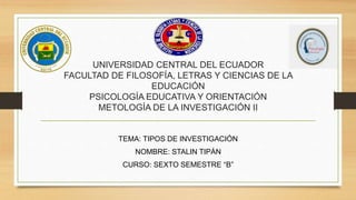 UNIVERSIDAD CENTRAL DEL ECUADOR
FACULTAD DE FILOSOFÍA, LETRAS Y CIENCIAS DE LA
EDUCACIÓN
PSICOLOGÍA EDUCATIVA Y ORIENTACIÓN
METOLOGÍA DE LA INVESTIGACIÓN II
TEMA: TIPOS DE INVESTIGACIÓN
NOMBRE: STALIN TIPÁN
CURSO: SEXTO SEMESTRE “B”
 