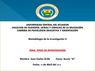 UNIVERSIDAD CENTRAL DEL ECUADOR
FACULTAD DE FILOSOFÍA, LETRAS Y CIENCIAS DE LA EDUCACIÓN
CARRERA DE PSICOLOGÍA EDUCATIVA Y ORIENTACIÓN
Metodología de la investigación II
TEMA: TIPOS DE INVESTIGACIÓN
Nombre: Juan Carlos Ávila Curso: Sexto “A”
Fecha: 10 de Abril del 2019
 