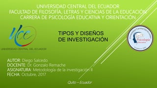 UNIVERSIDAD CENTRAL DEL ECUADOR
FACULTAD DE FILOSOFÍA, LETRAS Y CIENCIAS DE LA EDUCACIÓN
CARRERA DE PSICOLOGÍA EDUCATIVA Y ORIENTACIÓN
TIPOS Y DISEÑOS
DE INVESTIGACIÓN
AUTOR: Diego Salcedo
DOCENTE: Dr. Gonzalo Remache
ASIGNATURA: Metodología de la investigación II
FECHA: Octubre, 2017
Quito – Ecuador
 