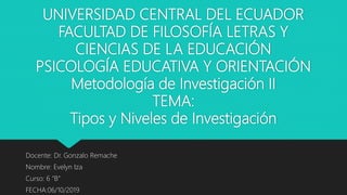 UNIVERSIDAD CENTRAL DEL ECUADOR
FACULTAD DE FILOSOFÍA LETRAS Y
CIENCIAS DE LA EDUCACIÓN
PSICOLOGÍA EDUCATIVA Y ORIENTACIÓN
Metodología de Investigación II
TEMA:
Tipos y Niveles de Investigación
Docente: Dr. Gonzalo Remache
Nombre: Evelyn Iza
Curso: 6 “B”
FECHA:06/10/2019
 