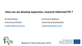 Research in Teacher Education (RiTE)
How can we develop expansive, research-informed ITE ?
Dr Sally Bamber Dr Christian Bokhove
University of Chester University of Southampton
s.hughes@chester.ac.uk C.Bokhove@soton.ac.uk
 