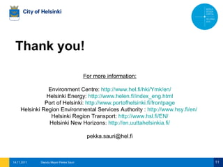 14.11.2011 Deputy Mayor Pekka Sauri Thank you! For more information: Environment Centre:  http://www.hel.fi/hki/Ymk/en/ Helsinki Energy:  http://www.helen.fi/index_eng.html Port of Helsinki:  http://www.portofhelsinki.fi/frontpage Helsinki Region Environmental Services Authority :  http://www.hsy.fi/en/ Helsinki Region Transport:  http://www.hsl.fi/EN/ Helsinki New Horizons:  http://en.uuttahelsinkia.fi/ [email_address] 