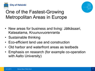 One of the Fastest-Growing Metropolitan Areas in Europe New areas for business and living: Jätkäsaari, Kalasatama, Kruunuvuorenranta Sustainable thinking Eco-efficient land use and construction Old harbor and waterfront areas as testbeds Emphasis on research (for example co-operation with Aalto University) 14.10.2011 Deputy Mayor Pekka Sauri 