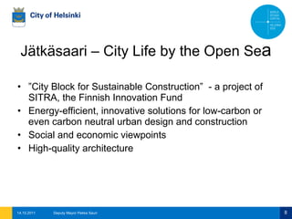 Jätkäsaari – City Life by the Open Se a ” City Block for Sustainable Construction”  - a project of SITRA, the Finnish Innovation Fund Energy-efficient, innovative solutions for low-carbon or even carbon neutral urban design and construction Social and economic viewpoints High-quality architecture 14.10.2011 Deputy Mayor Pekka Sauri 