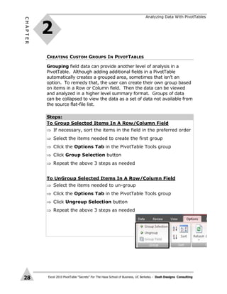 Excel 2010 PivotTable “Secrets” For The Haas School of Business, UC Berkeley - Dash Designs Consulting
CHAPTER
28
CREATING CUSTOM GROUPS IN PIVOTTABLES
Grouping field data can provide another level of analysis in a
PivotTable. Although adding additional fields in a PivotTable
automatically creates a grouped area, sometimes that isn’t an
option. To remedy that, the user can create their own group based
on items in a Row or Column field. Then the data can be viewed
and analyzed in a higher level summary format. Groups of data
can be collapsed to view the data as a set of data not available from
the source flat-file list.
Steps:
To Group Selected Items In A Row/Column Field
 If necessary, sort the items in the field in the preferred order
 Select the items needed to create the first group
 Click the Options Tab in the PivotTable Tools group
 Click Group Selection button
 Repeat the above 3 steps as needed
To UnGroup Selected Items In A Row/Column Field
 Select the items needed to un-group
 Click the Options Tab in the PivotTable Tools group
 Click Ungroup Selection button
 Repeat the above 3 steps as needed
2
Analyzing Data With PivotTables
 