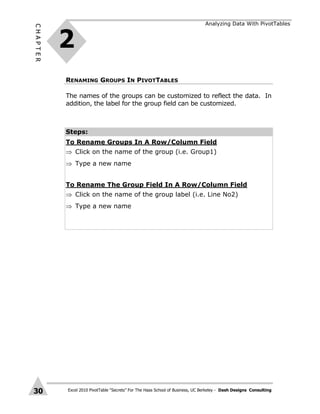 Excel 2010 PivotTable “Secrets” For The Haas School of Business, UC Berkeley - Dash Designs Consulting
CHAPTER
30
RENAMING GROUPS IN PIVOTTABLES
The names of the groups can be customized to reflect the data. In
addition, the label for the group field can be customized.
Steps:
To Rename Groups In A Row/Column Field
 Click on the name of the group (i.e. Group1)
 Type a new name
To Rename The Group Field In A Row/Column Field
 Click on the name of the group label (i.e. Line No2)
 Type a new name
2
Analyzing Data With PivotTables
 