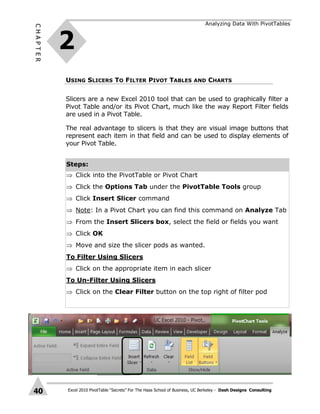 Excel 2010 PivotTable “Secrets” For The Haas School of Business, UC Berkeley - Dash Designs Consulting
CHAPTER
40
USING SLICERS TO FILTER PIVOT TABLES AND CHARTS
2
Analyzing Data With PivotTables
Slicers are a new Excel 2010 tool that can be used to graphically filter a
Pivot Table and/or its Pivot Chart, much like the way Report Filter fields
are used in a Pivot Table.
The real advantage to slicers is that they are visual image buttons that
represent each item in that field and can be used to display elements of
your Pivot Table.
Steps:
 Click into the PivotTable or Pivot Chart
 Click the Options Tab under the PivotTable Tools group
 Click Insert Slicer command
 Note: In a Pivot Chart you can find this command on Analyze Tab
 From the Insert Slicers box, select the field or fields you want
 Click OK
 Move and size the slicer pods as wanted.
To Filter Using Slicers
 Click on the appropriate item in each slicer
To Un-Filter Using Slicers
 Click on the Clear Filter button on the top right of filter pod
 