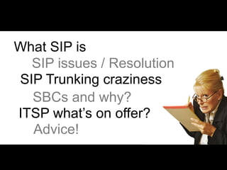 What SIP is
  SIP issues / Resolution
SIP Trunking craziness
  SBCs and why?
ITSP what’s on offer?
  Advice!
 