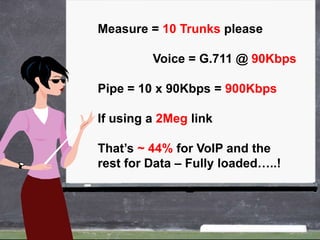 Measure = 10 Trunks please

         Voice = G.711 @ 90Kbps

Pipe = 10 x 90Kbps = 900Kbps

If using a 2Meg link

That’s ~ 44% for VoIP and the
rest for Data – Fully loaded…..!
 