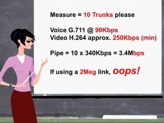 Measure = 10 Trunks please

Voice G.711 @ 90Kbps
Video H.264 approx. 250Kbps (min)

Pipe = 10 x 340Kbps = 3.4Mbps

If using a 2Meg link, oops!
 