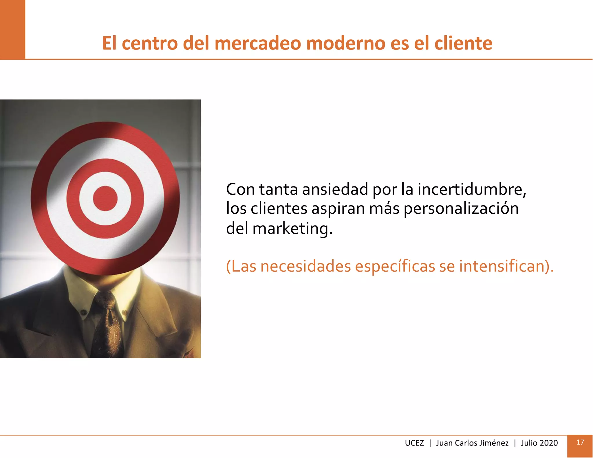 UCEZ | Juan Carlos Jiménez | Julio 2020 17
Con tanta ansiedad por la incertidumbre,
los clientes aspiran más personalización
del marketing.
(Las necesidades específicas se intensifican).
El centro del mercadeo moderno es el cliente
 