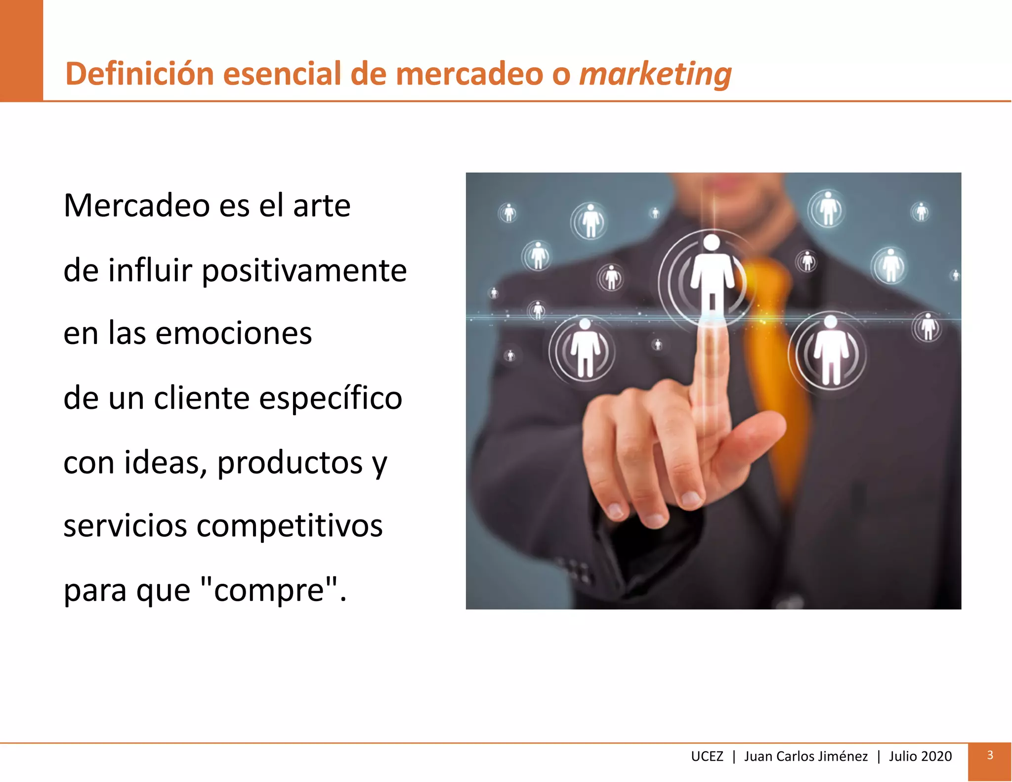 UCEZ | Juan Carlos Jiménez | Julio 2020 3
Definición esencial de mercadeo o marketing
Mercadeo es el arte
de influir positivamente
en las emociones
de un cliente específico
con ideas, productos y
servicios competitivos
para que "compre".
 