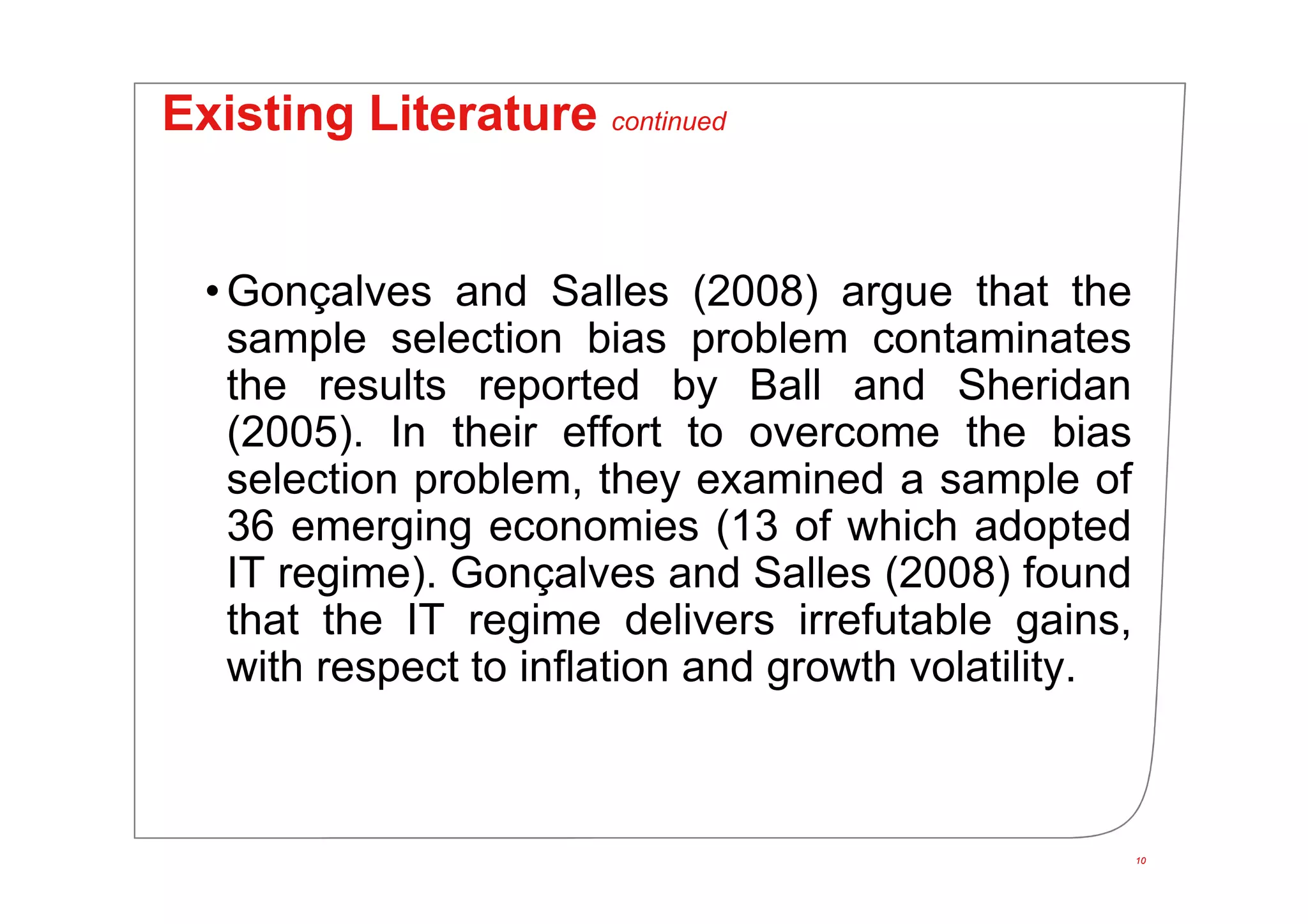 10
Existing Literature continued
• Gonçalves and Salles (2008) argue that the
sample selection bias problem contaminates
the results reported by Ball and Sheridan
(2005). In their effort to overcome the bias
selection problem, they examined a sample of
36 emerging economies (13 of which adopted
IT regime). Gonçalves and Salles (2008) found
that the IT regime delivers irrefutable gains,
with respect to inflation and growth volatility.
10
 