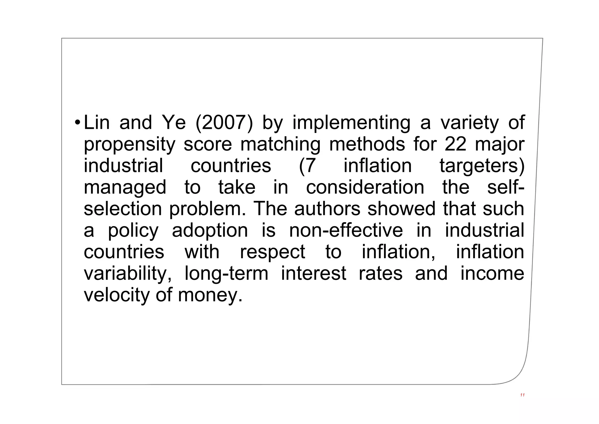 •Lin and Ye (2007) by implementing a variety of
propensity score matching methods for 22 major
industrial countries (7 inflation targeters)
managed to take in consideration the self-
selection problem. The authors showed that such
a policy adoption is non-effective in industrial
countries with respect to inflation, inflation
variability, long-term interest rates and income
velocity of money.
11
 