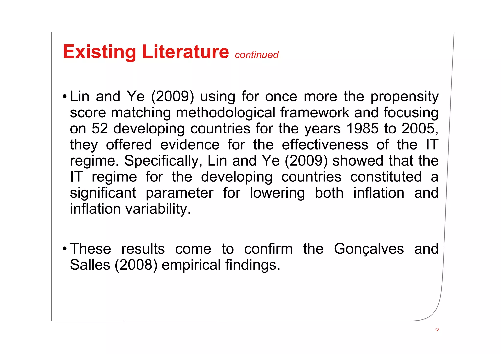 12
Existing Literature continued
• Lin and Ye (2009) using for once more the propensity
score matching methodological framework and focusing
on 52 developing countries for the years 1985 to 2005,
they offered evidence for the effectiveness of the IT
regime. Specifically, Lin and Ye (2009) showed that the
IT regime for the developing countries constituted a
significant parameter for lowering both inflation and
inflation variability.
• These results come to confirm the Gonçalves and
Salles (2008) empirical findings.
 