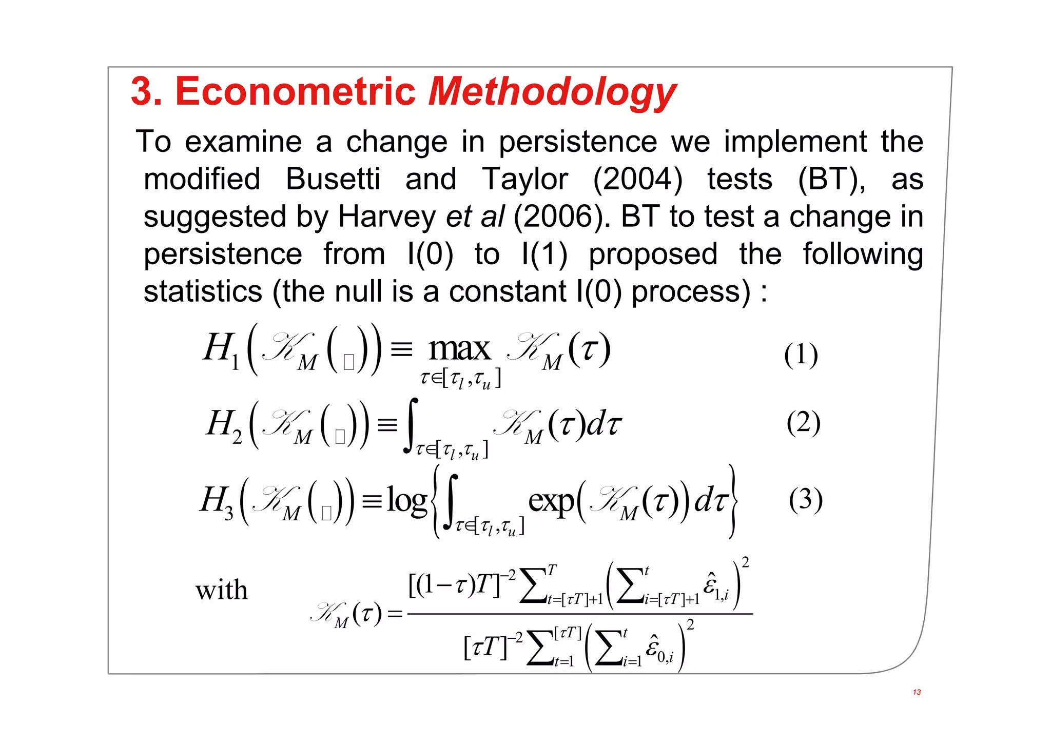 13
3. Econometric Methodology
To examine a change in persistence we implement the
modified Busetti and Taylor (2004) tests (BT), as
suggested by Harvey et al (2006). BT to test a change in
persistence from I(0) to I(1) proposed the following
statistics (the null is a constant I(0) process) :
13
  1
[ , ]
max ( )
l u
M MH
  


K K
     3 [ , ]
log exp ( )K K
l u
M MH d
  
 

 
 
 
2
2
1,[ ] 1 [ ] 1
2[ ]2
0,1 1
ˆ[(1 ) ]
( )
ˆ[ ]
T t
it T i T
M
T t
it i
T
T
 

 

 

   

 


 
 
K
(1)
(2)
with
(3)
  2 [ , ]
( )
l u
M MH d
  
 

 K K
 