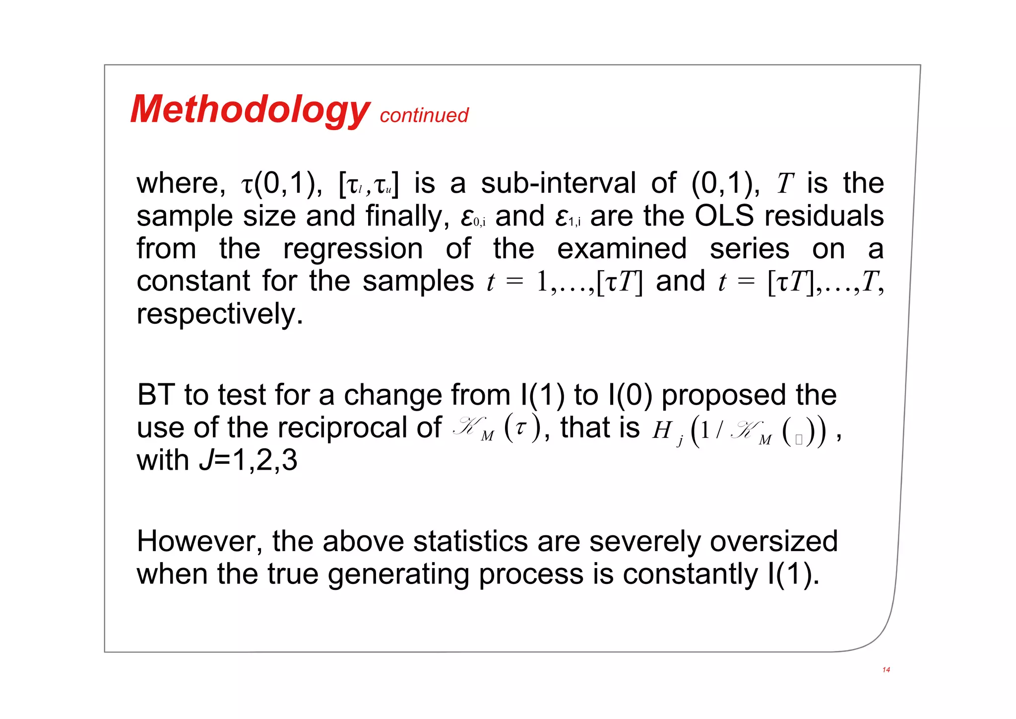 14
Methodology continued
where, τ(0,1), [τl ,τu] is a sub-interval of (0,1), T is the
sample size and finally, ε0,i and ε1,i are the OLS residuals
from the regression of the examined series on a
constant for the samples t = 1,…,[τΤ] and t = [τΤ],…,T,
respectively.
BT to test for a change from I(1) to I(0) proposed the
use of the reciprocal of , that is ,
with J=1,2,3
However, the above statistics are severely oversized
when the true generating process is constantly I(1).
 M K   1 /j MH K
 