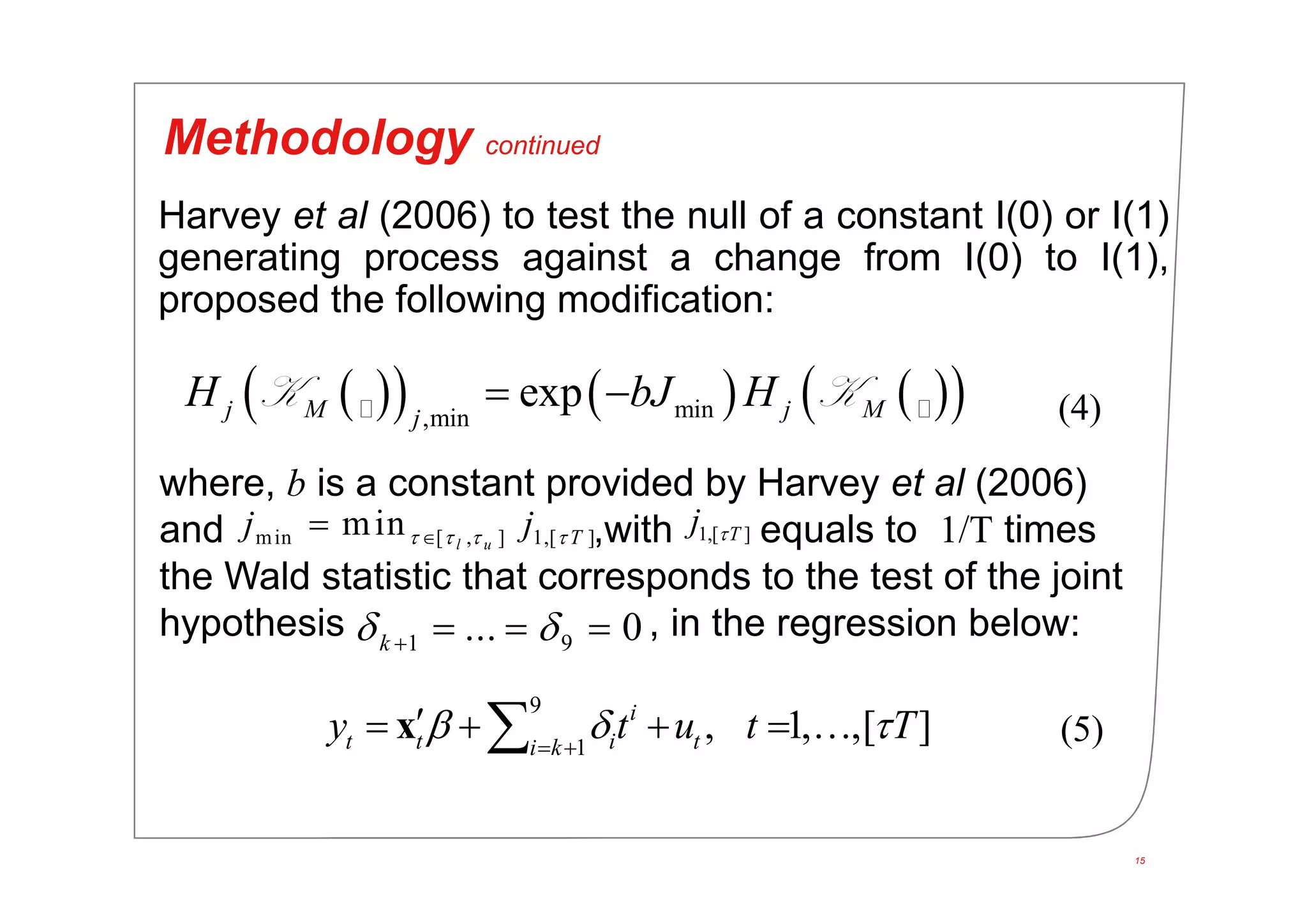 15
Methodology continued
       min,min
expj M j Mj
H bJ H K K
9
1
, 1, ,[ ]i
t t i ti k
y t u t T   
    x
Harvey et al (2006) to test the null of a constant I(0) or I(1)
generating process against a change from I(0) to I(1),
proposed the following modification:
where, b is a constant provided by Harvey et al (2006)
and ,with equals to 1/T times
the Wald statistic that corresponds to the test of the joint
hypothesis , in the regression below:
min [ , ] 1,[ ]min l u Tj j    1,[ ]Tj 
1 9... 0k    
(4)
(5)
 