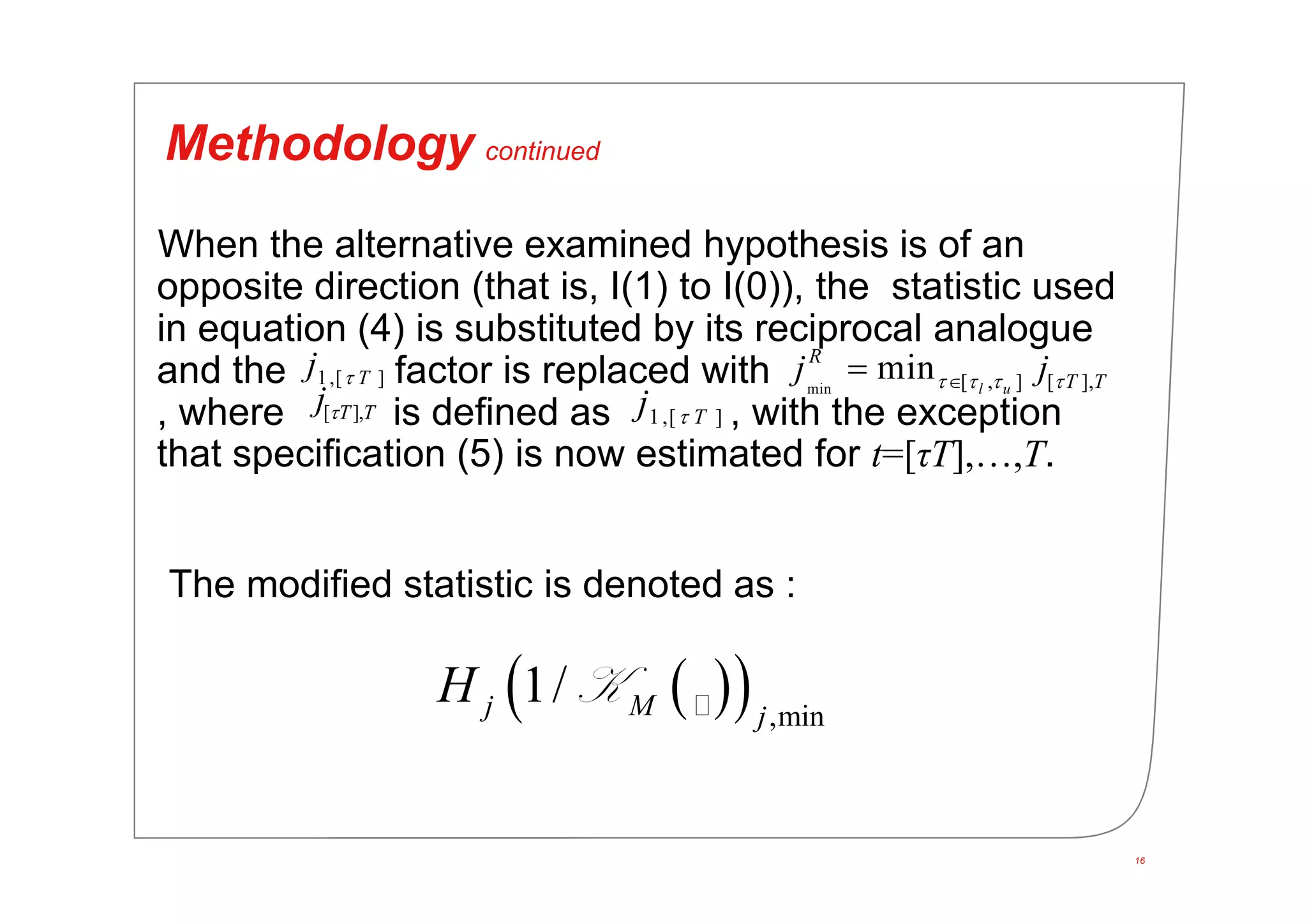 16
Methodology continued
When the alternative examined hypothesis is of an
opposite direction (that is, I(1) to I(0)), the statistic used
in equation (4) is substituted by its reciprocal analogue
and the factor is replaced with
, where is defined as , with the exception
that specification (5) is now estimated for t=[τT],…,T.
The modified statistic is denoted as :
1,[ ]Tj  min [ , ] [ ],min l u
R
T Tj j   
[ ],T Tj 1,[ ]Tj 
   ,min
1/j M j
H K
 